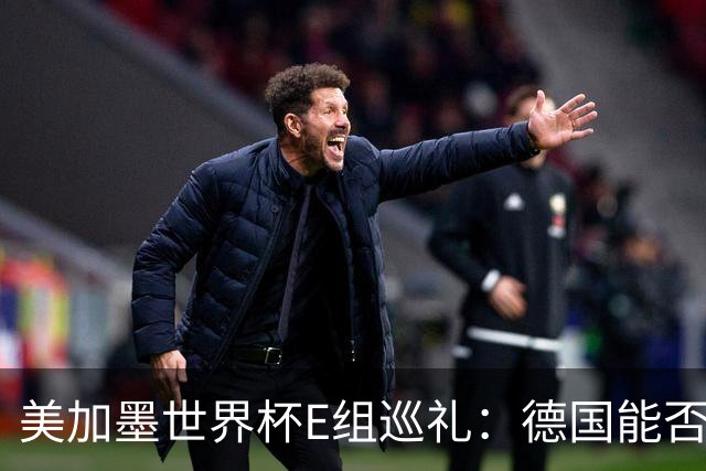 美加墨世界杯E组巡礼：德国能否走出小组出局的阴影？